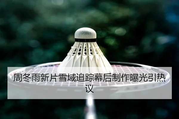 周冬雨新片雪域追踪幕后制作曝光引热议