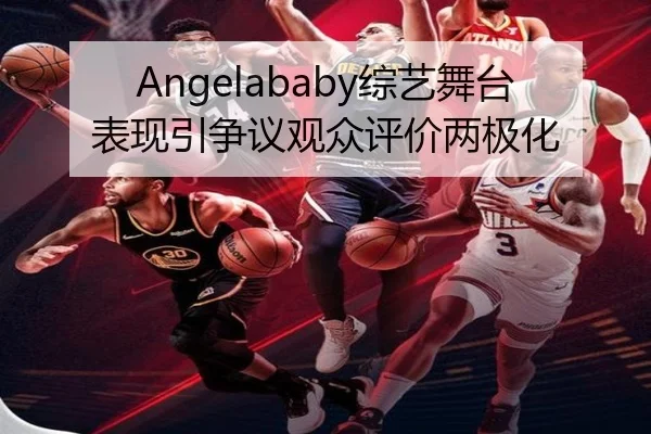 Angelababy综艺舞台表现引争议观众评价两极化